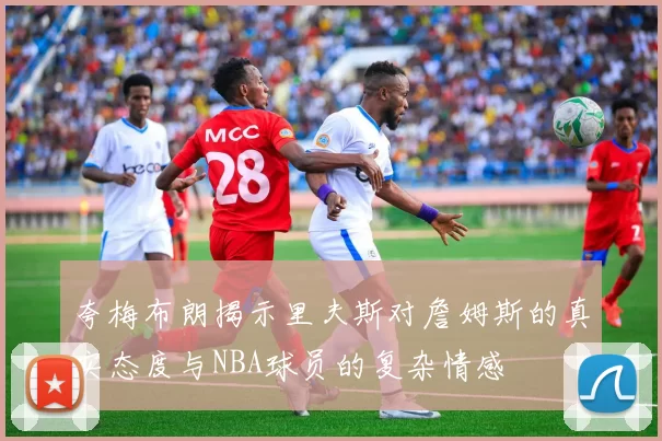 夸梅布朗揭示里夫斯对詹姆斯的真实态度与NBA球员的复杂情感