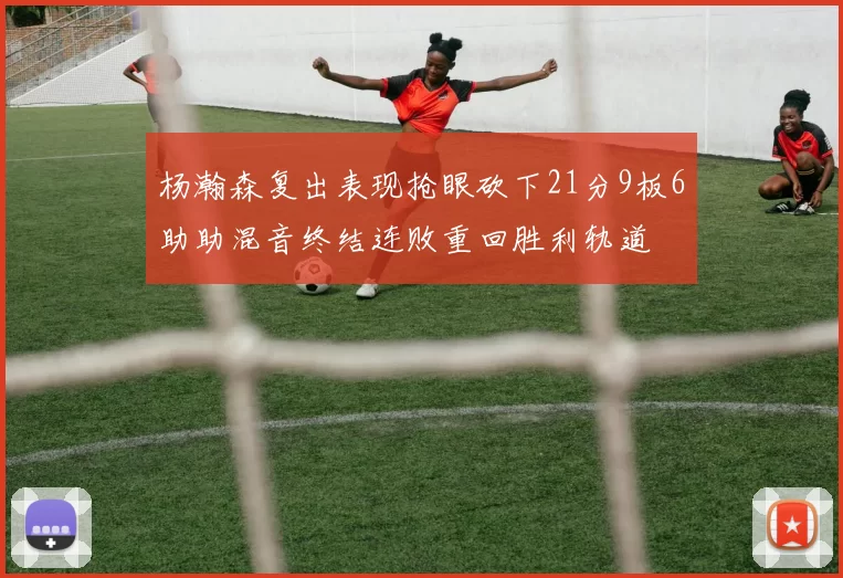 杨瀚森复出表现抢眼砍下21分9板6助助混音终结连败重回胜利轨道