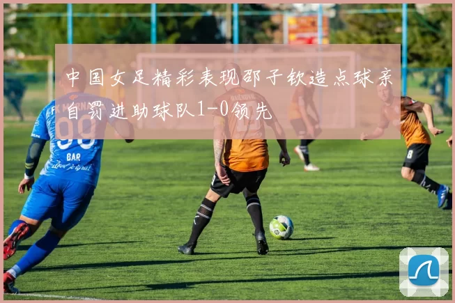 中国女足精彩表现邵子钦造点球亲自罚进助球队1-0领先