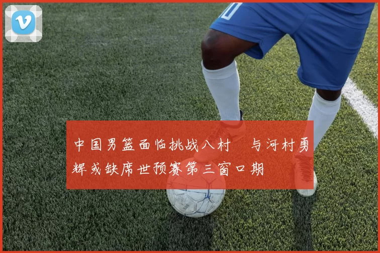 中国男篮面临挑战八村塁与河村勇辉或缺席世预赛第三窗口期