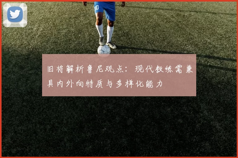 旧将解析鲁尼观点：现代教练需兼具内外向特质与多样化能力
