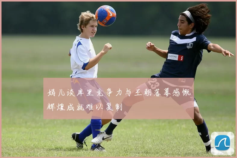 娟儿谈库里竞争力与王朝落幕感慨辉煌成就难以复制