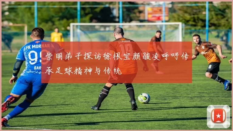 崇明弟子探访徐根宝颜骏凌呼吁传承足球精神与传统