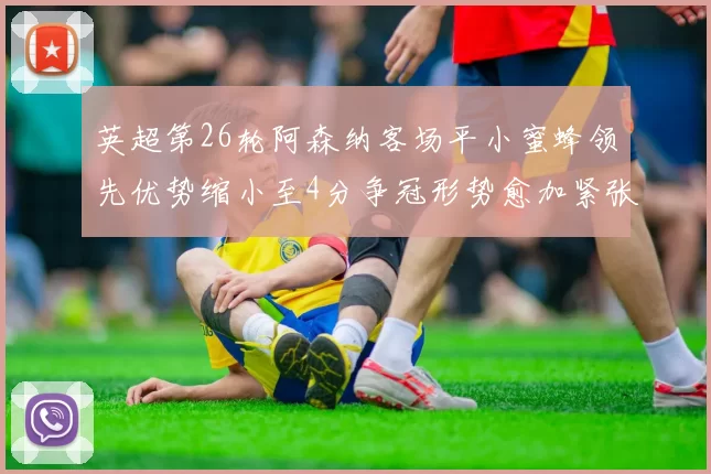 英超第26轮阿森纳客场平小蜜蜂领先优势缩小至4分争冠形势愈加紧张