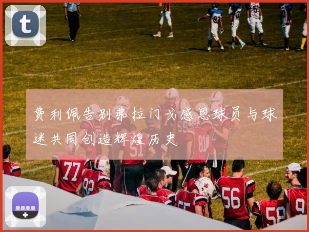 费利佩告别弗拉门戈感恩球员与球迷共同创造辉煌历史