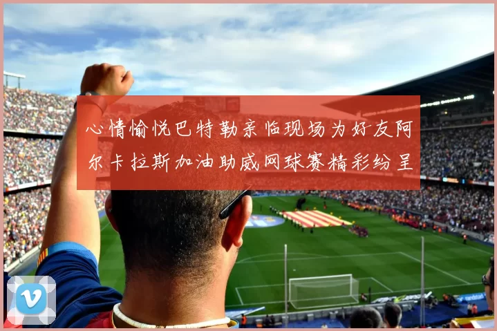 心情愉悦巴特勒亲临现场为好友阿尔卡拉斯加油助威网球赛精彩纷呈