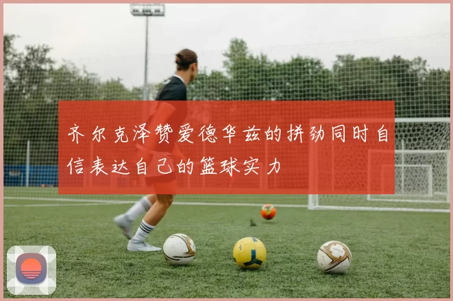 齐尔克泽赞爱德华兹的拼劲同时自信表达自己的篮球实力