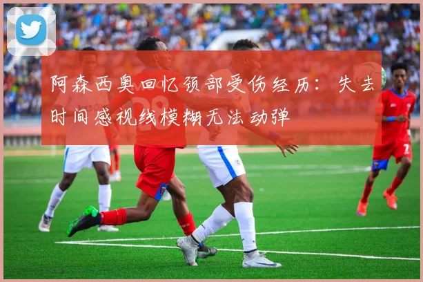 阿森西奥回忆颈部受伤经历：失去时间感视线模糊无法动弹