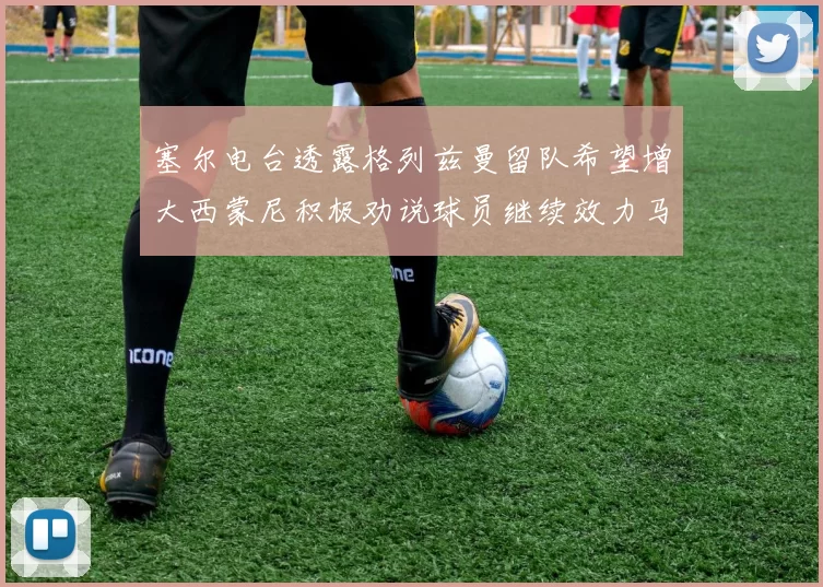 塞尔电台透露格列兹曼留队希望增大西蒙尼积极劝说球员继续效力马竞
