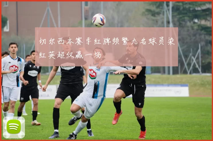 切尔西本赛季红牌频繁九名球员染红英超仅赢一场