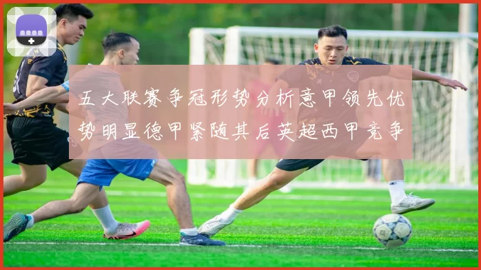 五大联赛争冠形势分析意甲领先优势明显德甲紧随其后英超西甲竞争激烈