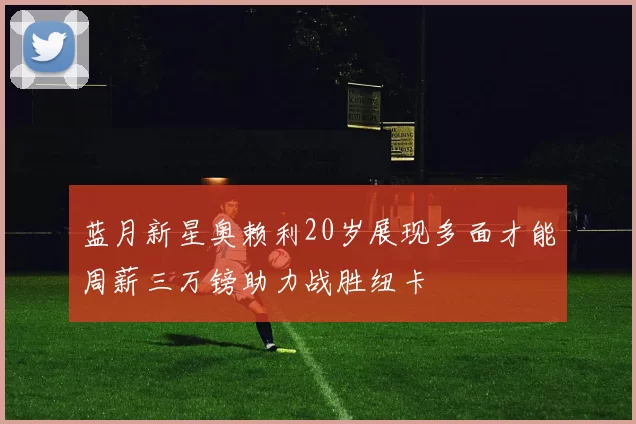 蓝月新星奥赖利20岁展现多面才能周薪三万镑助力战胜纽卡